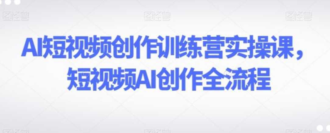 AI短视频创作训练营实操课,短视频AI创作全流程