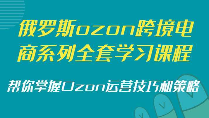 俄罗斯ozon跨境电商系列全套学习课程,帮你掌握Ozon运营技巧和策略