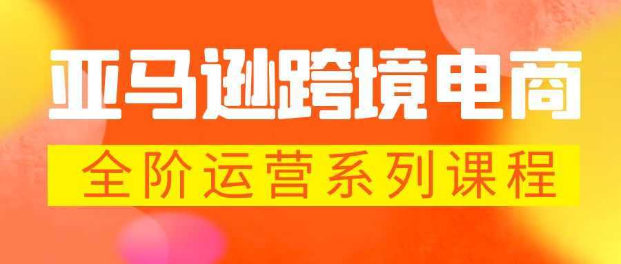 亚马逊跨境-电商全阶运营系列课程 每天10分钟,让你快速成为亚马逊运营高手