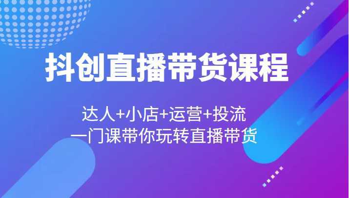 抖创直播带货课程,达人+小店+运营+投流,一门课带你玩转直播带货