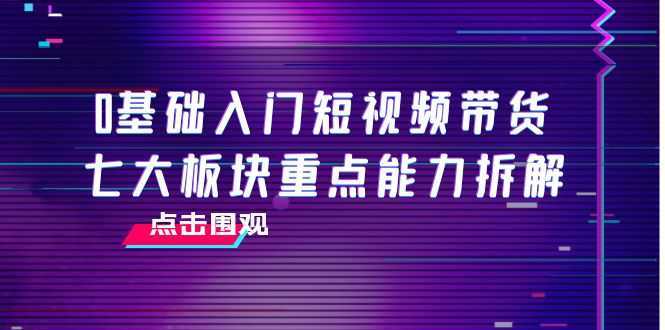 0基础入门短视频带货,七大板块重点能力拆解,7节精品课4小时干货