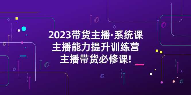 2023带货主播·系统课,主播能力提升训练营,主播带货必修课!