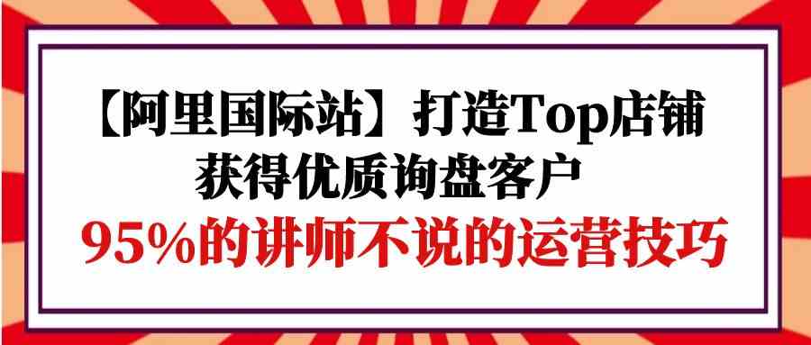【阿里国际站】打造Top店铺-获得优质询盘客户,95%的讲师不说的运营技巧