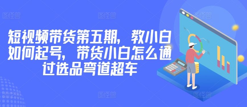 价值2980短视频带货第五期,教小白如何起号,带货小白怎么通过选品弯道超车