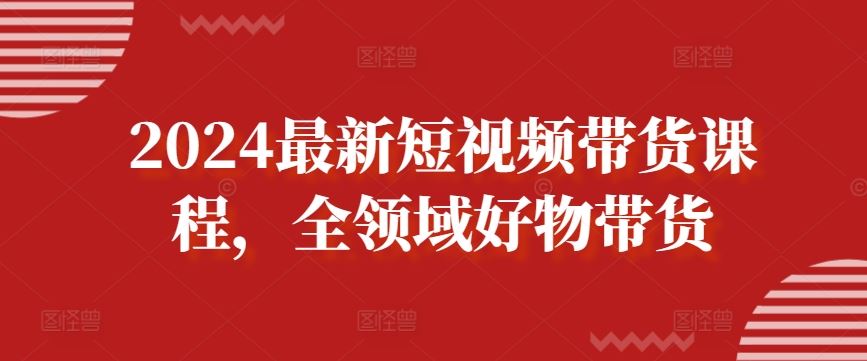 2024最新短视频带货课程,全领域好物带货