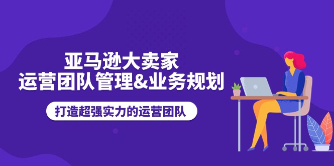 亚马逊大卖家-运营团队管理&业务规划,打造超强实力的运营团队