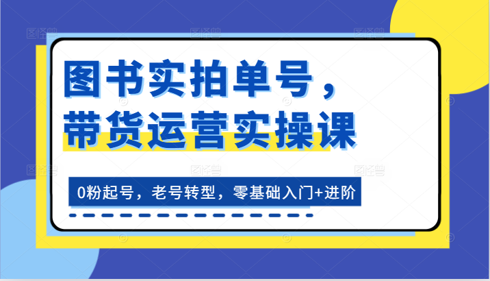 图书实拍单号,带货运营实操课:0粉起号,老号转型,零基础入门+进阶