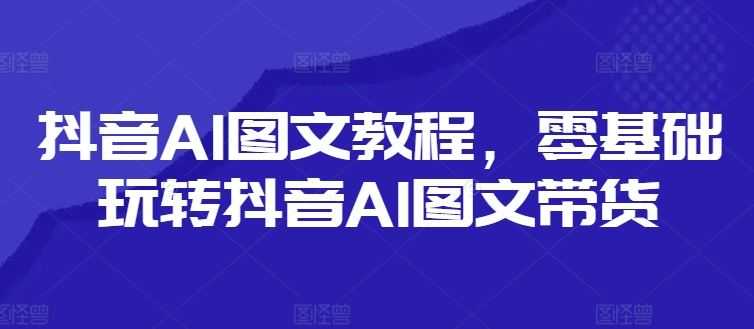 抖音AI图文教程,零基础玩转抖音AI图文带货