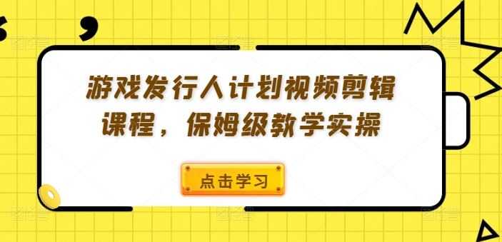 游戏发行人计划视频剪辑课程,保姆级教学实操