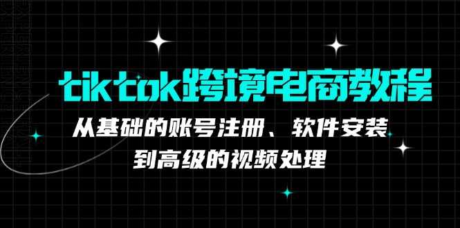 tiktok跨境电商教程:从基础的账号注册、软件安装,到高级的视频处理
