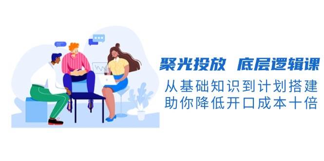 聚光投放 底层逻辑课,从基础知识到计划搭建,助你降低开口成本十倍