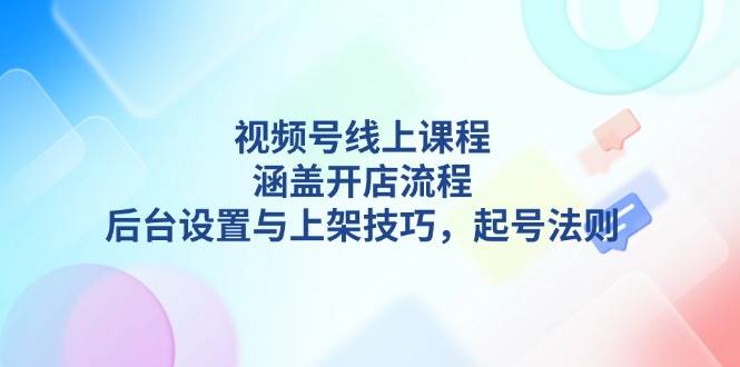 视频号线上课程详解,涵盖开店流程,后台设置与上架技巧,起号法则