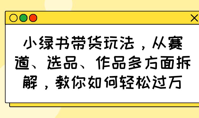 小绿书带货玩法,从赛道、选品、作品多方面拆解,教你如何轻松过万