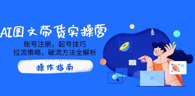 AI图文带货实操营,账号注册,起号技巧,拉流策略,破流方法全解析