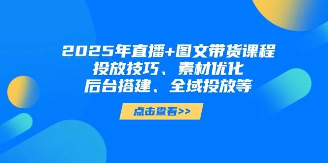 2025年短视频图文带货+直播带货:投放技巧、素材优化、后台搭建、全域投放等
