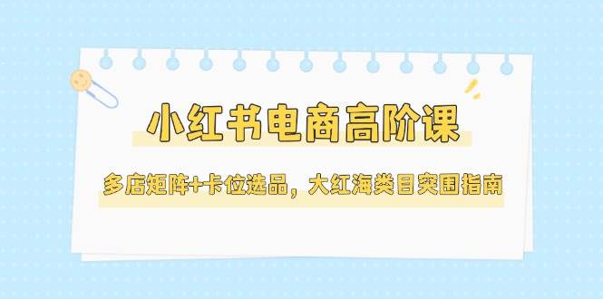 小红书电商高阶课,多店矩阵+卡位选品,大红海类目突围指南