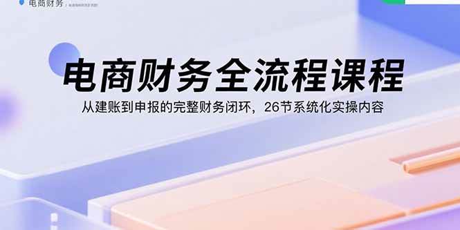 电商财务全流程课程:从建账到申报的完整财务闭环,26节系统化实操内容