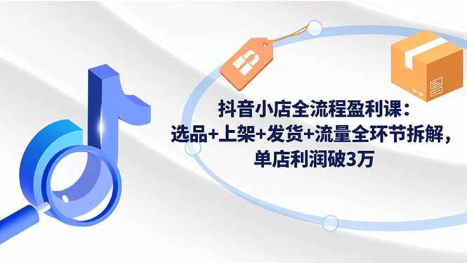 抖音小店全流程盈利课:选品+上架+发货+流量全环节拆解,单店利润破3万
