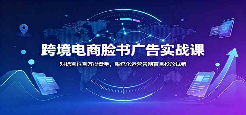 跨境电商脸书广告实战课:对标百位百万操盘手,系统化运营告别盲目投放试错