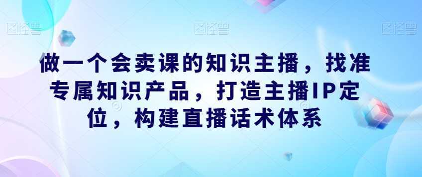 做一个会卖课的知识主播，找准专属知识产品，打造主播IP定位，构建直播话术体系