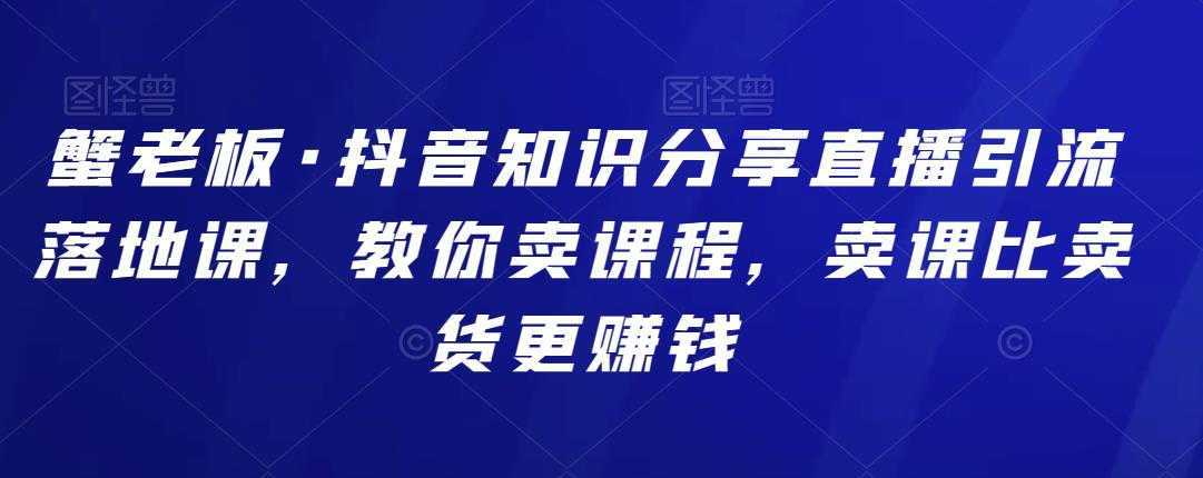 蟹老板·抖音知识分享直播引流落地课，教你卖课程，卖课比卖货更赚钱