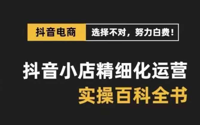 抖音小店精细化运营百科全书,保姆级运营实战讲解