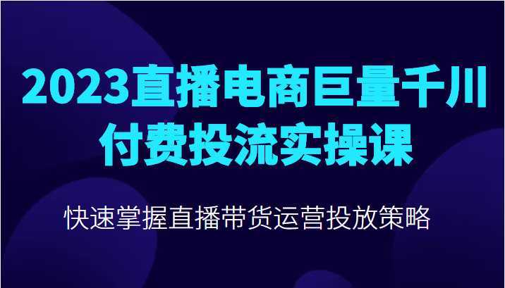 2023直播电商巨量千川付费投流实操课，快速掌握直播带货运营投放策略