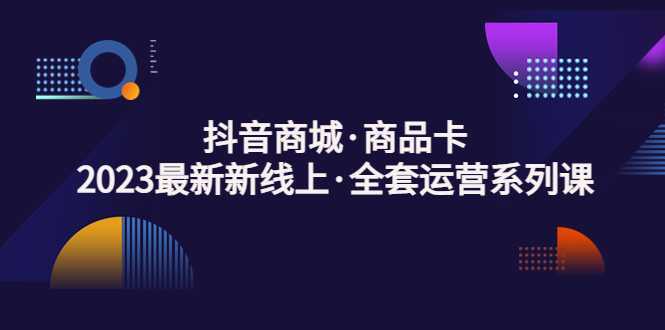 抖音商城·商品卡，2023最新新线上·全套运营系列课