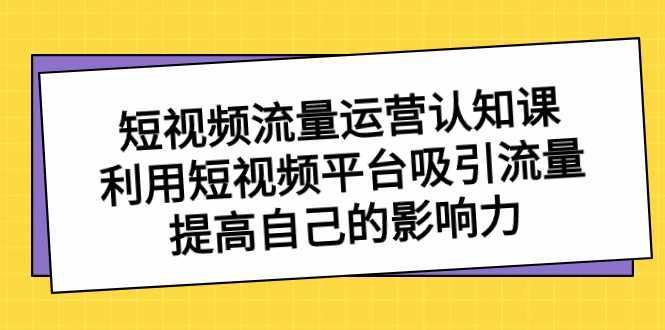 短视频流量-运营认知课,利用短视频平台吸引流量,提高自己的影响力