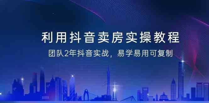 利用抖音卖房实操教程,团队2年抖音实战,易学易用可复制