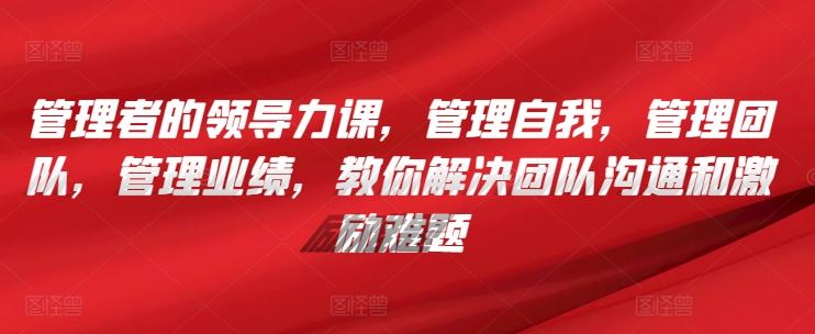 管理者的领导力课,管理自我,管理团队,管理业绩,教你解决团队沟通和激励难题