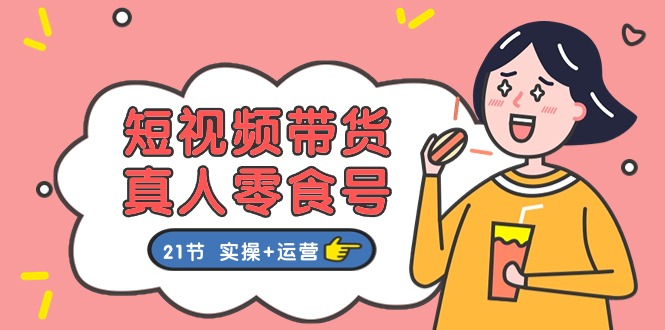 短视频带货&amp;真人零食号：更全面的零食带货教程：21节 实操+运营