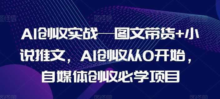 AI创收实战—图文带货+小说推文，AI创收从0开始，自媒体创收必学项目