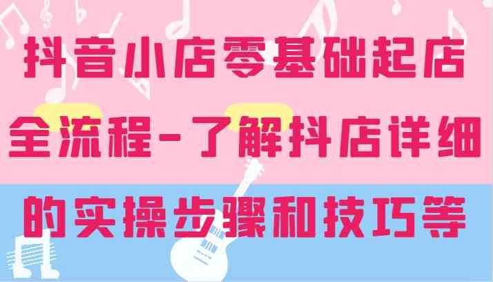 抖音小店零基础起店全流程-详细学习抖店的实操步骤和技巧等