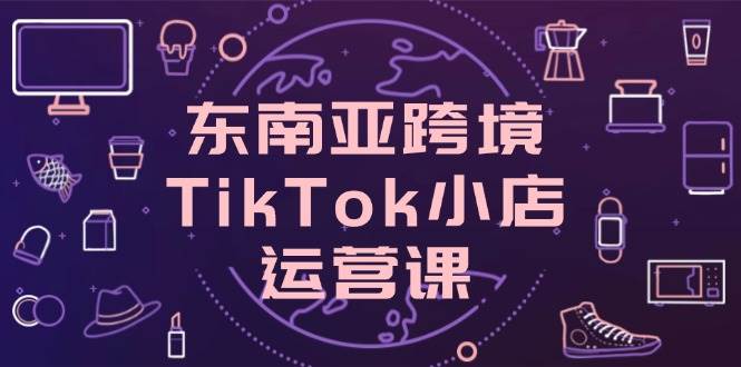 东南亚跨境TikTok小店运营课，掌握店铺设置与流量转化核心技巧