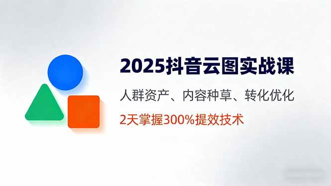 2025抖音云图实战课，人群资产、内容种草、转化优化，2天掌握300%提效技术