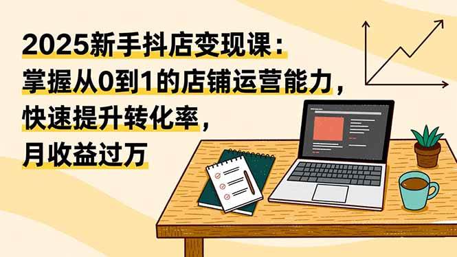 2025新手抖店变现课:掌握从0到1的店铺运营能力,快速提升转化率,月收过万